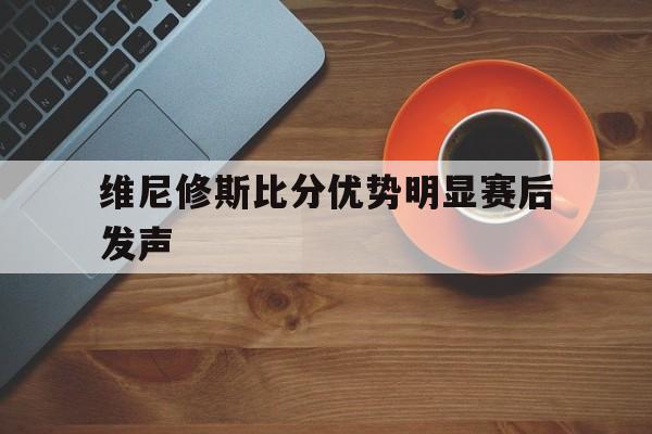 关于维尼修斯比分优势明显赛后发声的信息
